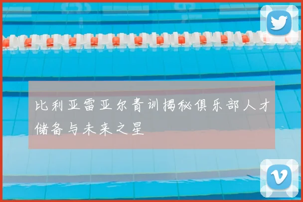 比利亚雷亚尔青训揭秘俱乐部人才储备与未来之星