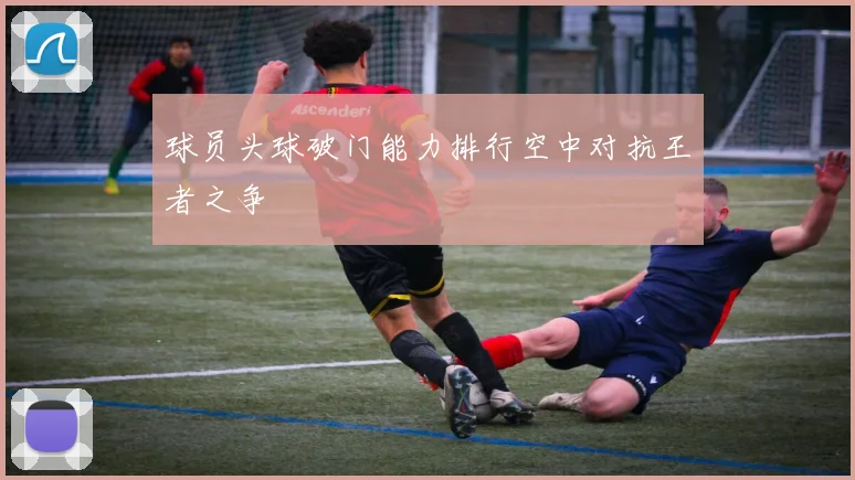 球员头球破门能力排行空中对抗王者之争