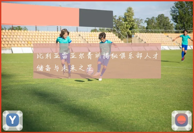 比利亚雷亚尔青训揭秘俱乐部人才储备与未来之星
