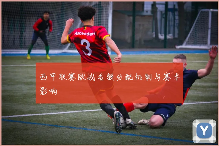 西甲联赛欧战名额分配机制与赛季影响